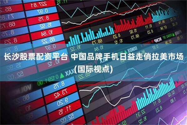 长沙股票配资平台 中国品牌手机日益走俏拉美市场(国际视点)