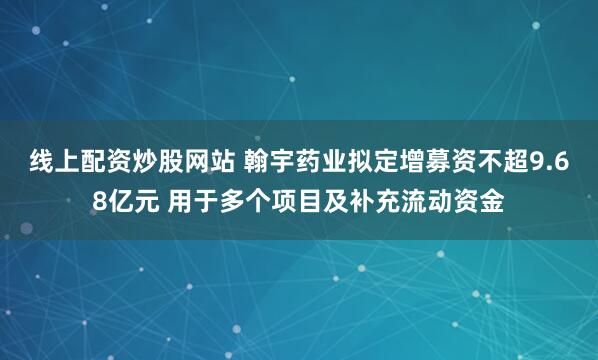 线上配资炒股网站 翰宇药业拟定增募资不超9.68亿元 用于多个项目及补充流动资金