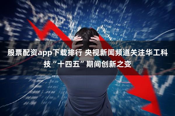 股票配资app下载排行 央视新闻频道关注华工科技“十四五”期间创新之变