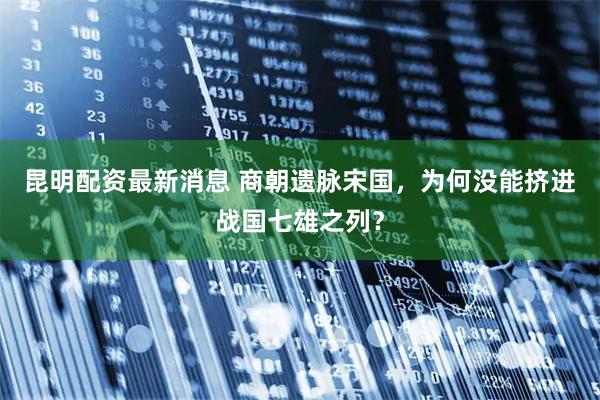 昆明配资最新消息 商朝遗脉宋国，为何没能挤进战国七雄之列？