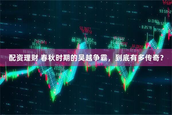 配资理财 春秋时期的吴越争霸，到底有多传奇？