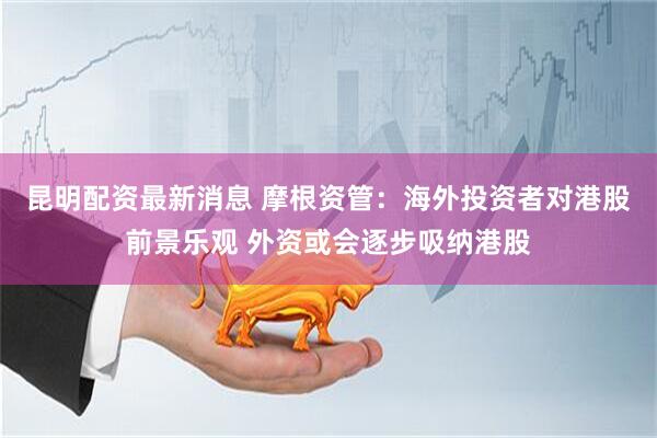 昆明配资最新消息 摩根资管：海外投资者对港股前景乐观 外资或会逐步吸纳港股