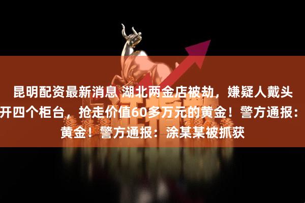 昆明配资最新消息 湖北两金店被劫，嫌疑人戴头盔，用锤子砸开四个柜台，抢走价值60多万元的黄金！警方通报：涂某某被抓获