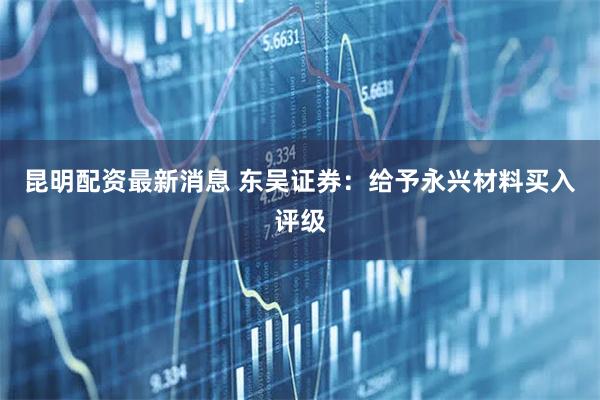 昆明配资最新消息 东吴证券：给予永兴材料买入评级