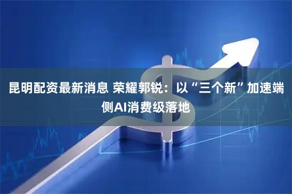 昆明配资最新消息 荣耀郭锐：以“三个新”加速端侧AI消费级落地