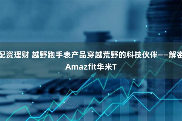 配资理财 越野跑手表产品穿越荒野的科技伙伴——解密Amazfit华米T