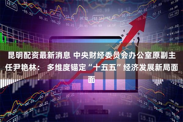 昆明配资最新消息 中央财经委员会办公室原副主任尹艳林： 多维度锚定“十五五”经济发展新局面