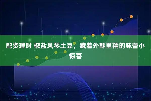 配资理财 椒盐风琴土豆，藏着外酥里糯的味蕾小惊喜