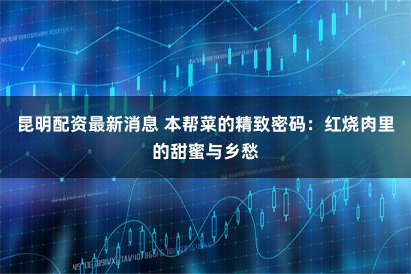 昆明配资最新消息 本帮菜的精致密码：红烧肉里的甜蜜与乡愁