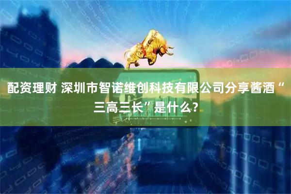 配资理财 深圳市智诺维创科技有限公司分享酱酒“三高三长”是什么？