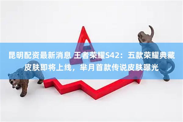 昆明配资最新消息 王者荣耀S42：五款荣耀典藏皮肤即将上线，芈月首款传说皮肤曝光