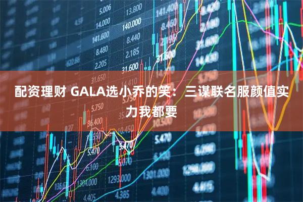 配资理财 GALA选小乔的笑：三谋联名服颜值实力我都要