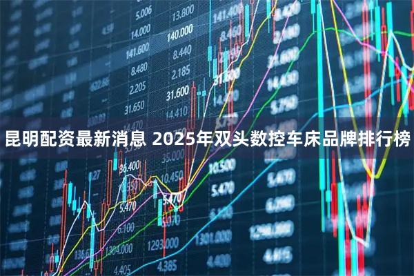 昆明配资最新消息 2025年双头数控车床品牌排行榜
