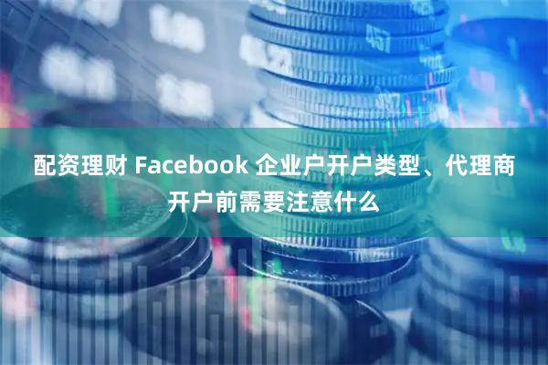 配资理财 Facebook 企业户开户类型、代理商开户前需要注意什么