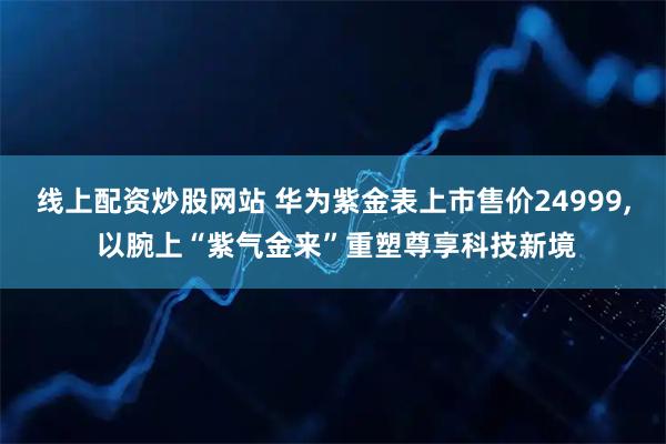 线上配资炒股网站 华为紫金表上市售价24999, 以腕上“紫气金来”重塑尊享科技新境