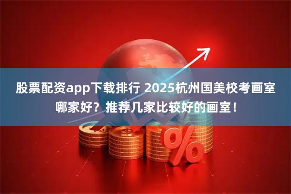 股票配资app下载排行 2025杭州国美校考画室哪家好？推荐几家比较好的画室！