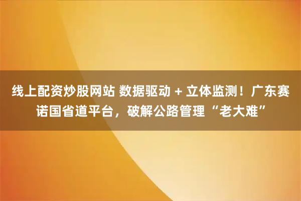 线上配资炒股网站 数据驱动 + 立体监测！广东赛诺国省道平台，破解公路管理 “老大难”
