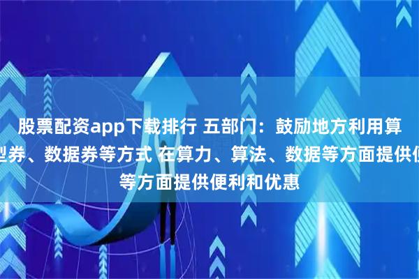 股票配资app下载排行 五部门：鼓励地方利用算力券、模型券、数据券等方式 在算力、算法、数据等方面提供便利和优惠