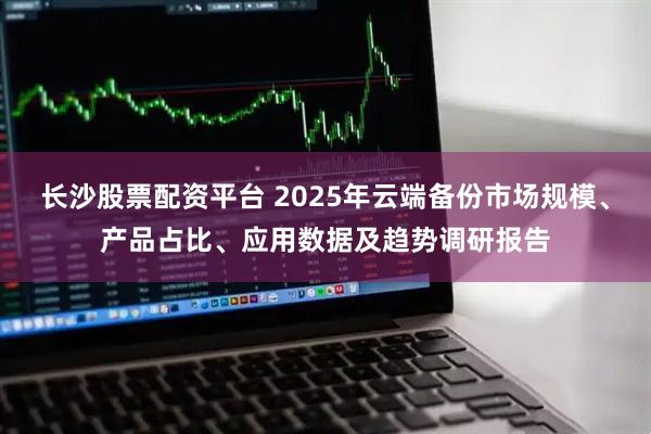 长沙股票配资平台 2025年云端备份市场规模、产品占比、应用数据及趋势调研报告