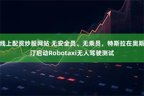 线上配资炒股网站 无安全员、无乘员，特斯拉在奥斯汀启动Robotaxi无人驾驶测试