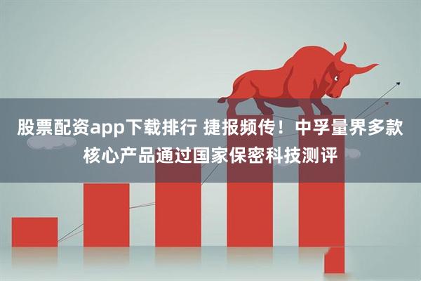 股票配资app下载排行 捷报频传！中孚量界多款核心产品通过国家保密科技测评