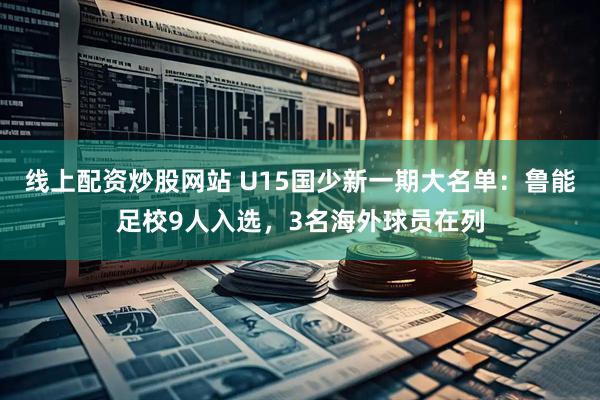 线上配资炒股网站 U15国少新一期大名单：鲁能足校9人入选，3名海外球员在列