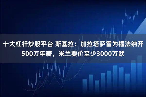十大杠杆炒股平台 斯基拉：加拉塔萨雷为福法纳开500万年薪，米兰要价至少3000万欧