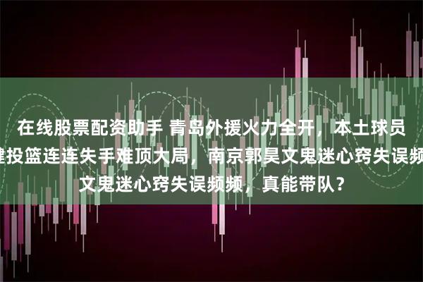 在线股票配资助手 青岛外援火力全开，本土球员却成累赘，关键投篮连连失手难顶大局，南京郭昊文鬼迷心窍失误频频，真能带队？