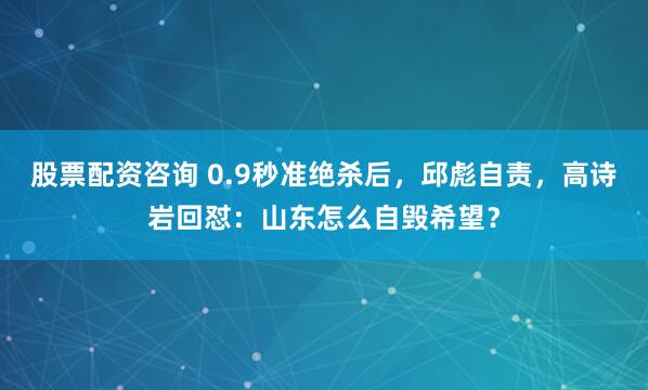 股票配资咨询 0.9秒准绝杀后，邱彪自责，高诗岩回怼：山东怎么自毁希望？