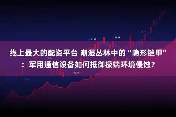 线上最大的配资平台 潮湿丛林中的“隐形铠甲”：军用通信设备如何抵御极端环境侵蚀？