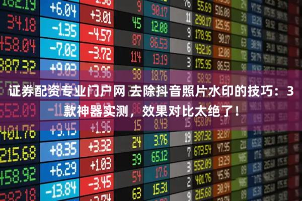 证券配资专业门户网 去除抖音照片水印的技巧：3款神器实测，效果对比太绝了！