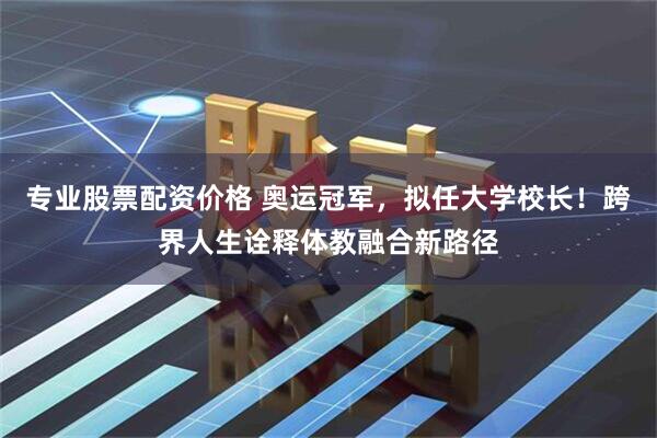 专业股票配资价格 奥运冠军，拟任大学校长！跨界人生诠释体教融合新路径