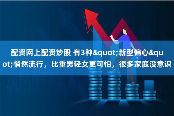 配资网上配资炒股 有3种"新型偏心"悄然流行，比重男轻女更可怕，很多家庭没意识
