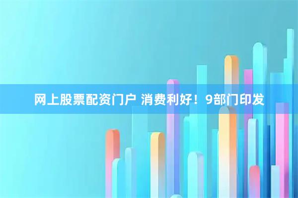 网上股票配资门户 消费利好！9部门印发