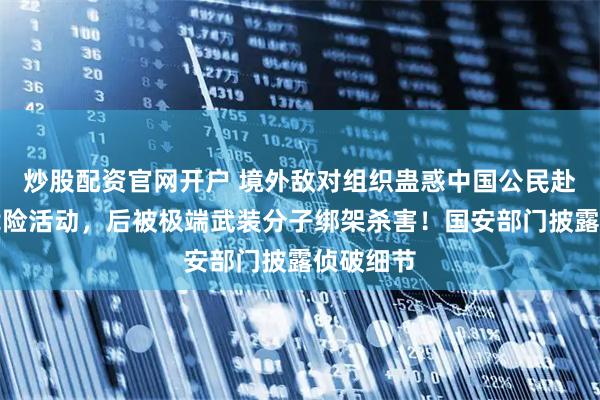 炒股配资官网开户 境外敌对组织蛊惑中国公民赴外从事危险活动，后被极端武装分子绑架杀害！国安部门披露侦破细节