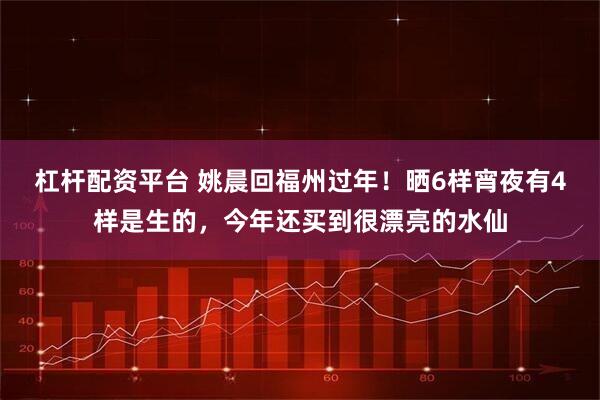 杠杆配资平台 姚晨回福州过年！晒6样宵夜有4样是生的，今年还买到很漂亮的水仙