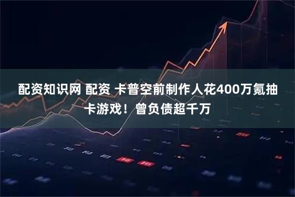 配资知识网 配资 卡普空前制作人花400万氪抽卡游戏！曾负债超千万