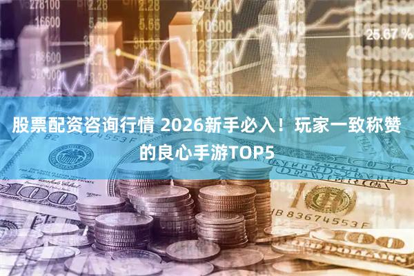 股票配资咨询行情 2026新手必入！玩家一致称赞的良心手游TOP5