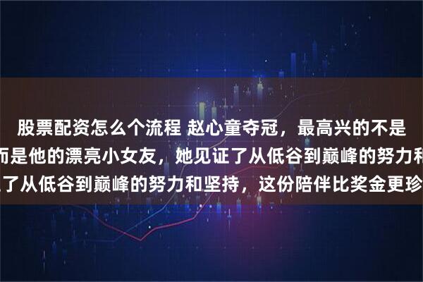 股票配资怎么个流程 赵心童夺冠，最高兴的不是他自己，更不是父母，而是他的漂亮小女友，她见证了从低谷到巅峰的努力和坚持，这份陪伴比奖金更珍贵