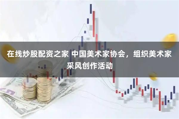 在线炒股配资之家 中国美术家协会，组织美术家采风创作活动