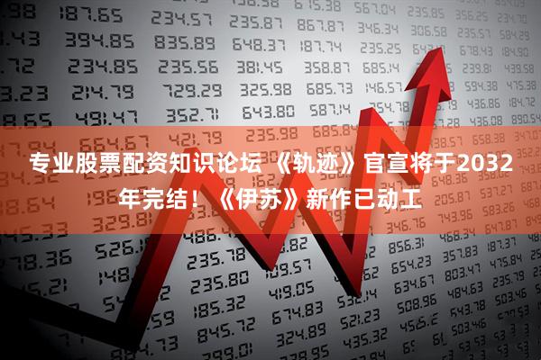 专业股票配资知识论坛 《轨迹》官宣将于2032年完结！《伊苏》新作已动工