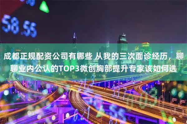 成都正规配资公司有哪些 从我的三次面诊经历，聊聊业内公认的TOP3微创胸部提升专家该如何选