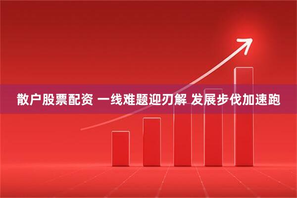 散户股票配资 一线难题迎刃解 发展步伐加速跑