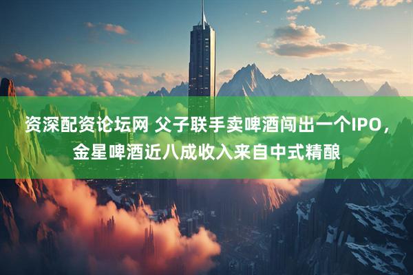 资深配资论坛网 父子联手卖啤酒闯出一个IPO，金星啤酒近八成收入来自中式精酿