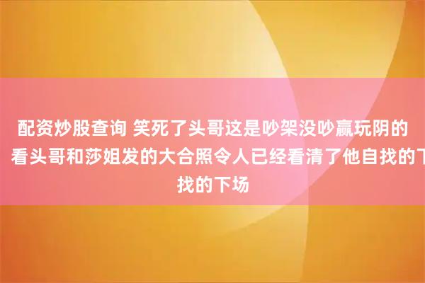 配资炒股查询 笑死了头哥这是吵架没吵赢玩阴的了，看头哥和莎姐发的大合照令人已经看清了他自找的下场