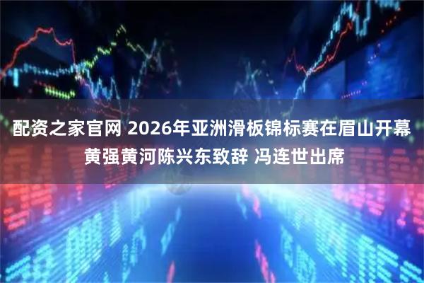 配资之家官网 2026年亚洲滑板锦标赛在眉山开幕 黄强黄河陈兴东致辞 冯连世出席