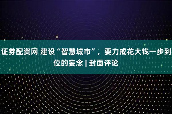 证劵配资网 建设“智慧城市”，要力戒花大钱一步到位的妄念 | 封面评论