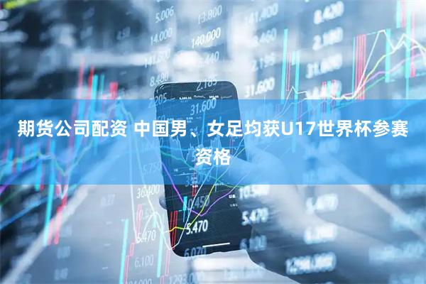期货公司配资 中国男、女足均获U17世界杯参赛资格