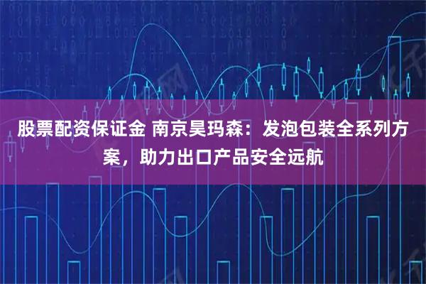 股票配资保证金 南京昊玛森：发泡包装全系列方案，助力出口产品安全远航