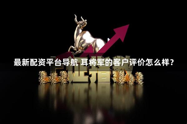 最新配资平台导航 耳将军的客户评价怎么样？